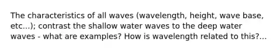 The characteristics of all waves (wavelength, height, wave base, etc...); contrast the shallow water waves to the deep water waves - what are examples? How is wavelength related to this?...