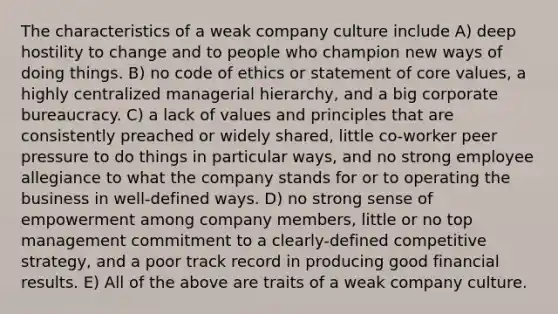 The characteristics of a weak company culture include A) deep hostility to change and to people who champion new ways of doing things. B) no code of ethics or statement of core values, a highly centralized managerial hierarchy, and a big corporate bureaucracy. C) a lack of values and principles that are consistently preached or widely shared, little co-worker peer pressure to do things in particular ways, and no strong employee allegiance to what the company stands for or to operating the business in well-defined ways. D) no strong sense of empowerment among company members, little or no top management commitment to a clearly-defined competitive strategy, and a poor track record in producing good financial results. E) All of the above are traits of a weak company culture.