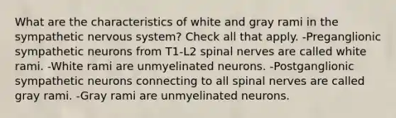 What are the characteristics of white and gray rami in the sympathetic nervous system? Check all that apply. -Preganglionic sympathetic neurons from T1-L2 spinal nerves are called white rami. -White rami are unmyelinated neurons. -Postganglionic sympathetic neurons connecting to all spinal nerves are called gray rami. -Gray rami are unmyelinated neurons.