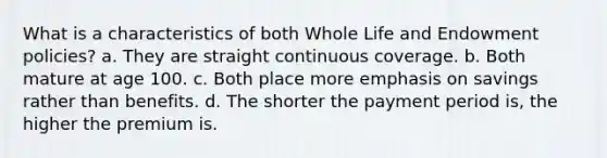 What is a characteristics of both Whole Life and Endowment policies? a. They are straight continuous coverage. b. Both mature at age 100. c. Both place more emphasis on savings rather than benefits. d. The shorter the payment period is, the higher the premium is.