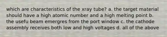 which are characteristics of the xray tube? a. the target material should have a high atomic number and a high melting point b. the usefu beam emergres from the port window c. the cathode assembly receives both low and high voltages d. all of the above