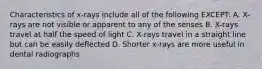 Characteristics of x-rays include all of the following EXCEPT: A. X-rays are not visible or apparent to any of the senses B. X-rays travel at half the speed of light C. X-rays travel in a straight line but can be easily deflected D. Shorter x-rays are more useful in dental radiographs