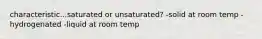 characteristic...saturated or unsaturated? -solid at room temp -hydrogenated -liquid at room temp