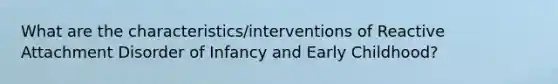 What are the characteristics/interventions of Reactive Attachment Disorder of Infancy and Early Childhood?