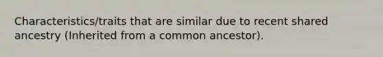 Characteristics/traits that are similar due to recent shared ancestry (Inherited from a common ancestor).