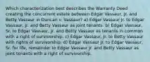 Which characterization best describes the Warranty Deed creating the concurrent estate between Edgar Vassaur, Jr. and Betty Vassaur in Duncan v. Vassaur? a) Edgar Vassaur Jr. to Edgar Vassaur, Jr. and Betty Vassaur as joint tenants. b) Edgar Vassaur, Sr. to Edgar Vassaur, Jr. and Betty Vassaur as tenants in common with a right of survivorship. c) Edgar Vassaur, Jr. to Betty Vassaur with rights of survivorship. d) Edgar Vassaur Jr. to Edgar Vassaur, Sr. for life, remainder to Edgar Vassaur Jr. and Betty Vassaur as joint tenants with a right of survivorship.