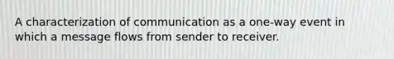 A characterization of communication as a one-way event in which a message flows from sender to receiver.