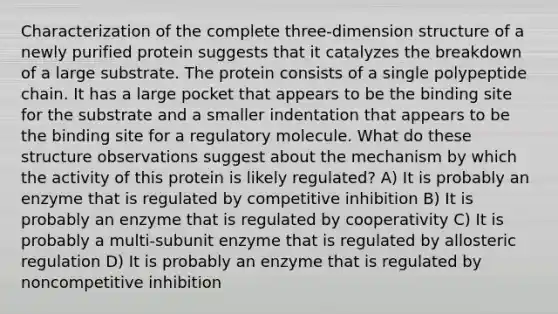 Characterization of the complete three-dimension structure of a newly purified protein suggests that it catalyzes the breakdown of a large substrate. The protein consists of a single polypeptide chain. It has a large pocket that appears to be the binding site for the substrate and a smaller indentation that appears to be the binding site for a regulatory molecule. What do these structure observations suggest about the mechanism by which the activity of this protein is likely regulated? A) It is probably an enzyme that is regulated by competitive inhibition B) It is probably an enzyme that is regulated by cooperativity C) It is probably a multi-subunit enzyme that is regulated by allosteric regulation D) It is probably an enzyme that is regulated by noncompetitive inhibition