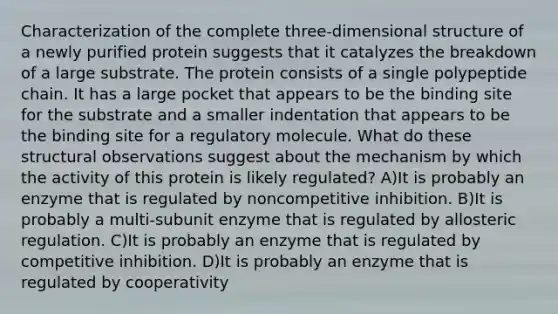 Characterization of the complete three-dimensional structure of a newly purified protein suggests that it catalyzes the breakdown of a large substrate. The protein consists of a single polypeptide chain. It has a large pocket that appears to be the binding site for the substrate and a smaller indentation that appears to be the binding site for a regulatory molecule. What do these structural observations suggest about the mechanism by which the activity of this protein is likely regulated? A)It is probably an enzyme that is regulated by noncompetitive inhibition. B)It is probably a multi-subunit enzyme that is regulated by allosteric regulation. C)It is probably an enzyme that is regulated by competitive inhibition. D)It is probably an enzyme that is regulated by cooperativity