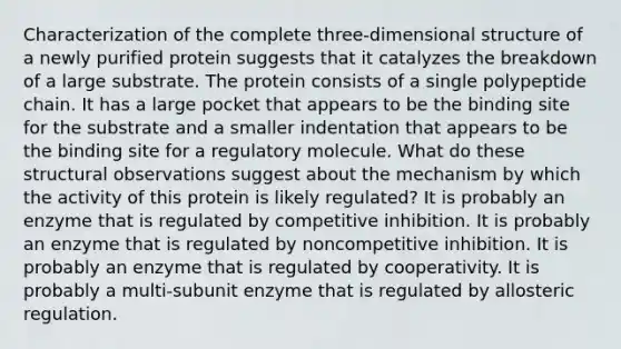 Characterization of the complete three-dimensional structure of a newly purified protein suggests that it catalyzes the breakdown of a large substrate. The protein consists of a single polypeptide chain. It has a large pocket that appears to be the binding site for the substrate and a smaller indentation that appears to be the binding site for a regulatory molecule. What do these structural observations suggest about the mechanism by which the activity of this protein is likely regulated? It is probably an enzyme that is regulated by competitive inhibition. It is probably an enzyme that is regulated by noncompetitive inhibition. It is probably an enzyme that is regulated by cooperativity. It is probably a multi-subunit enzyme that is regulated by allosteric regulation.