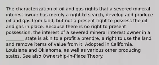 The characterization of oil and gas rights that a severed mineral interest owner has merely a right to search, develop and produce oil and gas from land, but not a present right to possess the oil and gas in place. Because there is no right to present possession, the interest of a severed mineral interest owner in a ________ state is akin to a profit a prendre, a right to use the land and remove items of value from it. Adopted in California, Louisiana and Oklahoma, as well as various other producing states. See also Ownership-In-Place Theory.