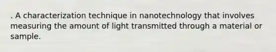 . A characterization technique in nanotechnology that involves measuring the amount of light transmitted through a material or sample.