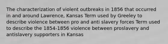 The characterization of violent outbreaks in 1856 that occurred in and around Lawrence, Kansas Term used by Greeley to describe violence between pro and anti slavery forces Term used to describe the 1854-1856 violence between proslavery and antislavery supporters in Kansas