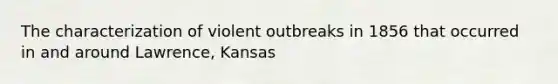 The characterization of violent outbreaks in 1856 that occurred in and around Lawrence, Kansas