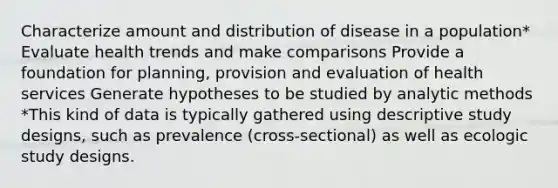 Characterize amount and distribution of disease in a population* Evaluate health trends and make comparisons Provide a foundation for planning, provision and evaluation of health services Generate hypotheses to be studied by analytic methods *This kind of data is typically gathered using descriptive study designs, such as prevalence (cross-sectional) as well as ecologic study designs.