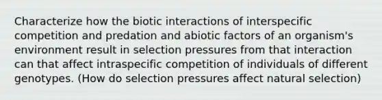 Characterize how the biotic interactions of interspecific competition and predation and abiotic factors of an organism's environment result in selection pressures from that interaction can that affect intraspecific competition of individuals of different genotypes. (How do selection pressures affect natural selection)