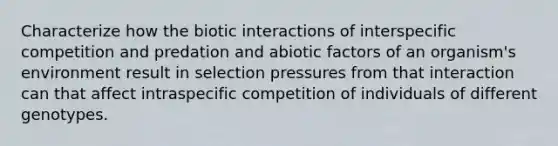 Characterize how the biotic interactions of interspecific competition and predation and abiotic factors of an organism's environment result in selection pressures from that interaction can that affect intraspecific competition of individuals of different genotypes.