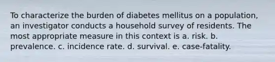 To characterize the burden of diabetes mellitus on a population, an investigator conducts a household survey of residents. The most appropriate measure in this context is a. risk. b. prevalence. c. incidence rate. d. survival. e. case-fatality.