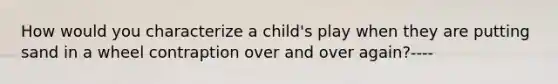 How would you characterize a child's play when they are putting sand in a wheel contraption over and over again?----