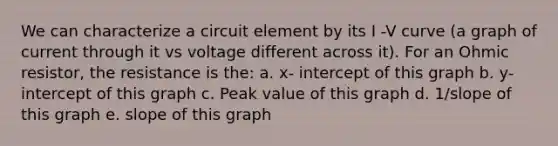 We can characterize a circuit element by its I -V curve (a graph of current through it vs voltage different across it). For an Ohmic resistor, the resistance is the: a. x- intercept of this graph b. y- intercept of this graph c. Peak value of this graph d. 1/slope of this graph e. slope of this graph