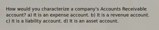 How would you characterize a company's Accounts Receivable account? a) It is an expense account. b) It is a revenue account. c) It is a liability account. d) It is an asset account.