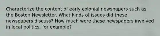 Characterize the content of early colonial newspapers such as the Boston Newsletter. What kinds of issues did these newspapers discuss? How much were these newspapers involved in local politics, for example?