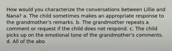 How would you characterize the conversations between Lillie and Nana? a. The child sometimes makes an appropriate response to the grandmother's remarks. b. The grandmother repeats a comment or request if the child does not respond. c. The child picks up on the emotional tone of the grandmother's comments. d. All of the abo