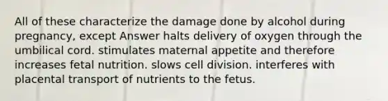 All of these characterize the damage done by alcohol during pregnancy, except Answer halts delivery of oxygen through the umbilical cord. stimulates maternal appetite and therefore increases fetal nutrition. slows cell division. interferes with placental transport of nutrients to the fetus.