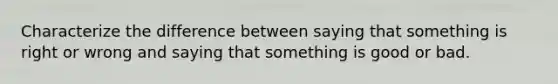 Characterize the difference between saying that something is right or wrong and saying that something is good or bad.