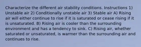 Characterize the different air stability conditions. Instructions 1) Unstable air 2) Conditionally unstable air 3) Stable air A) Rising air will either continue to rise if it is saturated or cease rising if it is unsaturated. B) Rising air is cooler than the surrounding environment and has a tendency to sink. C) Rising air, whether saturated or unsaturated, is warmer than the surrounding air and continues to rise.