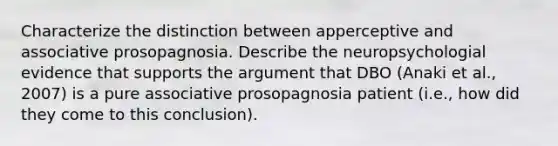 Characterize the distinction between apperceptive and associative prosopagnosia. Describe the neuropsychologial evidence that supports the argument that DBO (Anaki et al., 2007) is a pure associative prosopagnosia patient (i.e., how did they come to this conclusion).