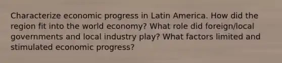 Characterize economic progress in Latin America. How did the region fit into the world economy? What role did foreign/local governments and local industry play? What factors limited and stimulated economic progress?