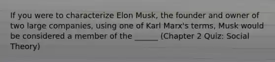 If you were to characterize Elon Musk, the founder and owner of two large companies, using one of Karl Marx's terms, Musk would be considered a member of the ______ (Chapter 2 Quiz: Social Theory)