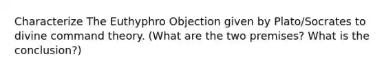 Characterize The Euthyphro Objection given by Plato/Socrates to divine command theory. (What are the two premises? What is the conclusion?)