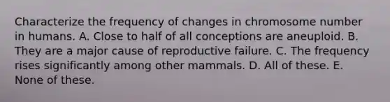 Characterize the frequency of changes in chromosome number in humans. A. Close to half of all conceptions are aneuploid. B. They are a major cause of reproductive failure. C. The frequency rises significantly among other mammals. D. All of these. E. None of these.