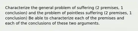 Characterize the general problem of suffering (2 premises, 1 conclusion) and the problem of pointless suffering (2 premises, 1 conclusion) Be able to characterize each of the premises and each of the conclusions of these two arguments.