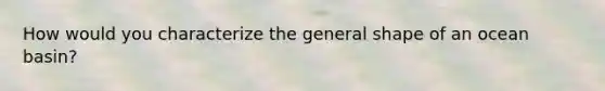 How would you characterize the general shape of an ocean basin?