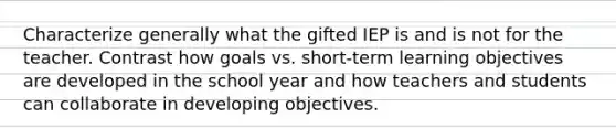 Characterize generally what the gifted IEP is and is not for the teacher. Contrast how goals vs. short-term learning objectives are developed in the school year and how teachers and students can collaborate in developing objectives.