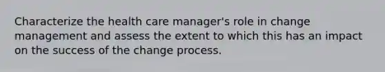 Characterize the health care manager's role in change management and assess the extent to which this has an impact on the success of the change process.