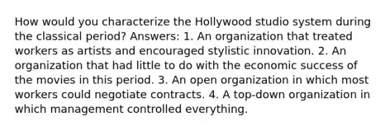 How would you characterize the Hollywood studio system during the classical period? Answers: 1. An organization that treated workers as artists and encouraged stylistic innovation. 2. An organization that had little to do with the economic success of the movies in this period. 3. An open organization in which most workers could negotiate contracts. 4. A top-down organization in which management controlled everything.