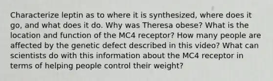 Characterize leptin as to where it is synthesized, where does it go, and what does it do. Why was Theresa obese? What is the location and function of the MC4 receptor? How many people are affected by the genetic defect described in this video? What can scientists do with this information about the MC4 receptor in terms of helping people control their weight?