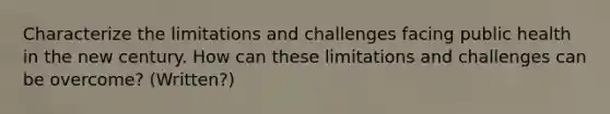 Characterize the limitations and challenges facing public health in the new century. How can these limitations and challenges can be overcome? (Written?)