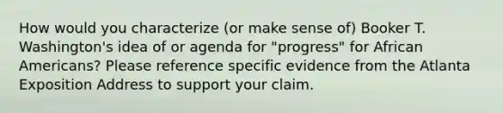 How would you characterize (or make sense of) Booker T. Washington's idea of or agenda for "progress" for <a href='https://www.questionai.com/knowledge/kktT1tbvGH-african-americans' class='anchor-knowledge'>african americans</a>? Please reference specific evidence from the Atlanta Exposition Address to support your claim.