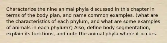 Characterize the nine animal phyla discussed in this chapter in terms of the body plan, and name common examples. (what are the characteristics of each phylum, and what are some examples of animals in each phylum?) Also, define body segmentation, explain its functions, and note the animal phyla where it occurs.