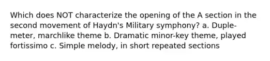 Which does NOT characterize the opening of the A section in the second movement of Haydn's Military symphony? a. Duple-meter, marchlike theme b. Dramatic minor-key theme, played fortissimo c. Simple melody, in short repeated sections