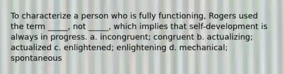 To characterize a person who is fully functioning, Rogers used the term _____, not _____, which implies that self-development is always in progress. a. incongruent; congruent b. actualizing; actualized c. enlightened; enlightening d. mechanical; spontaneous