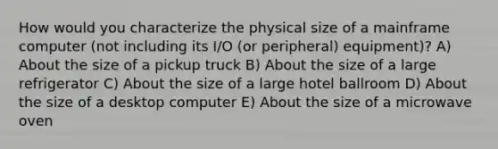 How would you characterize the physical size of a mainframe computer (not including its I/O (or peripheral) equipment)? A) About the size of a pickup truck B) About the size of a large refrigerator C) About the size of a large hotel ballroom D) About the size of a desktop computer E) About the size of a microwave oven