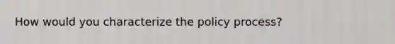 How would you characterize the policy process?