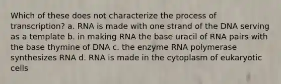 Which of these does not characterize the process of transcription? a. RNA is made with one strand of the DNA serving as a template b. in making RNA the base uracil of RNA pairs with the base thymine of DNA c. the enzyme RNA polymerase synthesizes RNA d. RNA is made in the cytoplasm of <a href='https://www.questionai.com/knowledge/kb526cpm6R-eukaryotic-cells' class='anchor-knowledge'>eukaryotic cells</a>