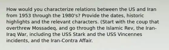 How would you characterize relations between the US and Iran from 1953 through the 1980's? Provide the dates, historic highlights and the relevant characters. (Start with the coup that overthrew Mossadeq, and go through the Islamic Rev, the Iran-Iraq War, including the USS Stark and the USS Vincennes incidents, and the Iran-Contra Affair.